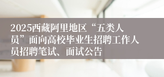 2025西藏阿里地区“五类人员”面向高校毕业生招聘工作人员招聘笔试、面试公告