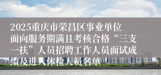 2025重庆市荣昌区事业单位面向服务期满且考核合格“三支一扶”人员招聘工作人员面试成绩及进入体检人员名单