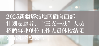 2025新疆塔城地区面向西部计划志愿者、“三支一扶”人员招聘事业单位工作人员体检结果公示和考察公告