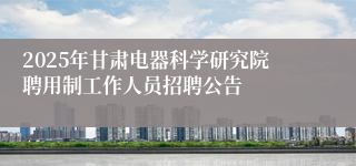 2025年甘肃电器科学研究院聘用制工作人员招聘公告