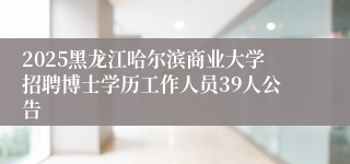 2025黑龙江哈尔滨商业大学招聘博士学历工作人员39人公告