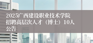 2025广西建设职业技术学院招聘高层次人才（博士）10人公告