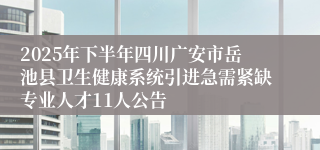 2025年下半年四川广安市岳池县卫生健康系统引进急需紧缺专业人才11人公告