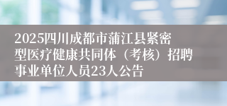 2025四川成都市蒲江县紧密型医疗健康共同体（考核）招聘事业单位人员23人公告
