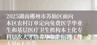 2025湖南郴州市苏仙区面向本区农村订单定向免费医学毕业生和基层医疗卫生机构本土化专科层次人才培养毕业生招聘工作人员6人公告