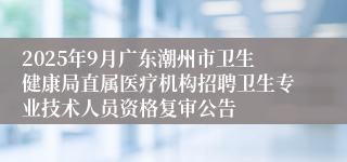 2025年9月广东潮州市卫生健康局直属医疗机构招聘卫生专业技术人员资格复审公告