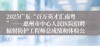2025广东“百万英才汇南粤”――惠州市中心人民医院招聘辐射防护工程师总成绩和体检公告