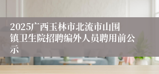2025广西玉林市北流市山围镇卫生院招聘编外人员聘用前公示