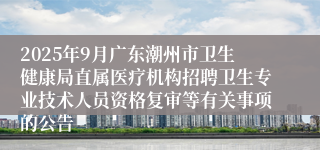 2025年9月广东潮州市卫生健康局直属医疗机构招聘卫生专业技术人员资格复审等有关事项的公告
