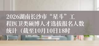 2026湖南长沙市“星斗”工程医卫类硕博人才选拔报名人数统计(截至10月10日18时)