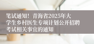 笔试通知！青海省2025年大学生乡村医生专项计划公开招聘考试相关事宜的通知