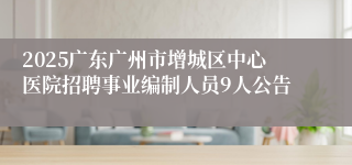 2025广东广州市增城区中心医院招聘事业编制人员9人公告