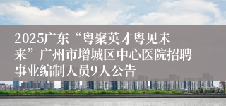 2025广东“粤聚英才粤见未来”广州市增城区中心医院招聘事业编制人员9人公告
