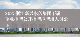 2025浙江嘉兴水务集团下属企业招聘公开招聘拟聘用人员公示