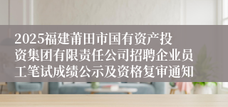 2025福建莆田市国有资产投资集团有限责任公司招聘企业员工笔试成绩公示及资格复审通知
