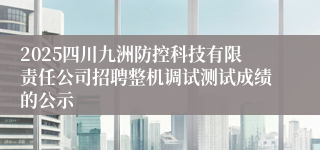 2025四川九洲防控科技有限责任公司招聘整机调试测试成绩的公示