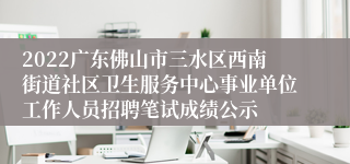 2022广东佛山市三水区西南街道社区卫生服务中心事业单位工作人员招聘笔试成绩公示