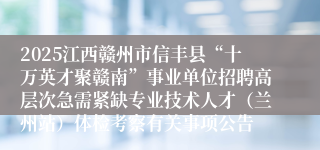 2025江西赣州市信丰县“十万英才聚赣南”事业单位招聘高层次急需紧缺专业技术人才（兰州站）体检考察有关事项公告