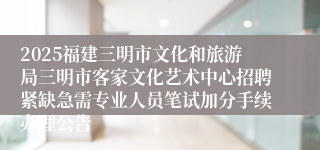 2025福建三明市文化和旅游局三明市客家文化艺术中心招聘紧缺急需专业人员笔试加分手续办理公告