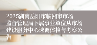 2025湖南岳阳市临湘市市场监督管理局下属事业单位从市场建设服务中心选调体检与考察公告