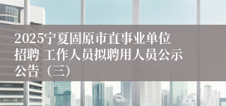 2025宁夏固原市直事业单位招聘 工作人员拟聘用人员公示公告（三）