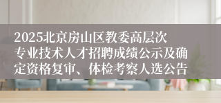 2025北京房山区教委高层次专业技术人才招聘成绩公示及确定资格复审、体检考察人选公告