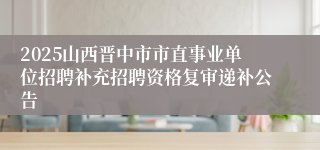 2025山西晋中市市直事业单位招聘补充招聘资格复审递补公告