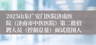 2025山东广安门医院济南医院（济南市中医医院）第二批招聘人员（控制总量）面试范围人选名单公告