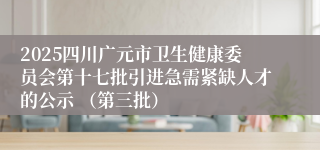 2025四川广元市卫生健康委员会第十七批引进急需紧缺人才的公示 （第三批）