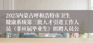 2025内蒙古呼和浩特市卫生健康系统第三批人才引进工作人员（非应届毕业生）拟聘人员公示