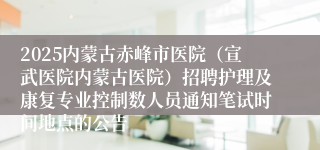 2025内蒙古赤峰市医院（宣武医院内蒙古医院）招聘护理及康复专业控制数人员通知笔试时间地点的公告