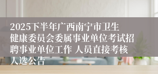 2025下半年广西南宁市卫生健康委员会委属事业单位考试招聘事业单位工作 人员直接考核人选公告