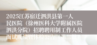 2025江苏宿迁泗洪县第一人民医院（徐州医科大学附属医院泗洪分院）招聘聘用制工作人员面试成绩暨体检公告（第二批）