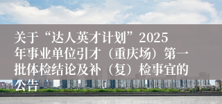 关于“达人英才计划”2025年事业单位引才（重庆场）第一批体检结论及补（复）检事宜的公告