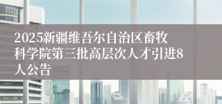 2025新疆维吾尔自治区畜牧科学院第三批高层次人才引进8人公告