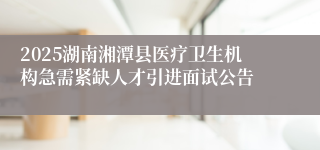 2025湖南湘潭县医疗卫生机构急需紧缺人才引进面试公告