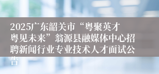 2025广东韶关市“粤聚英才粤见未来”翁源县融媒体中心招聘新闻行业专业技术人才面试公告