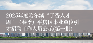 2025年度哈尔滨“丁香人才周”（春季）平房区事业单位引才招聘工作人员公示(第一批)