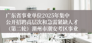 广东省事业单位2025年集中公开招聘高层次和急需紧缺人才(第二轮)潮州市潮安考区事业单位直接业务考核等有关事项公告(教育、卫健岗位除外)