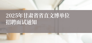 2025年甘肃省省直文博单位招聘面试通知