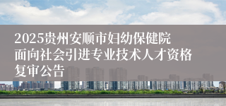 2025贵州安顺市妇幼保健院面向社会引进专业技术人才资格复审公告