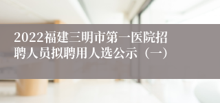 2022福建三明市第一医院招聘人员拟聘用人选公示（一）