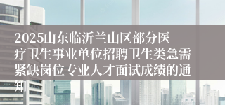 2025山东临沂兰山区部分医疗卫生事业单位招聘卫生类急需紧缺岗位专业人才面试成绩的通知