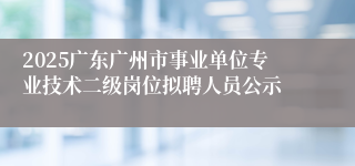 2025广东广州市事业单位专业技术二级岗位拟聘人员公示