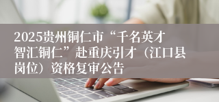 2025贵州铜仁市“千名英才智汇铜仁”赴重庆引才（江口县岗位）资格复审公告