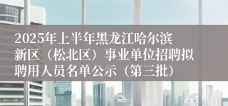 2025年上半年黑龙江哈尔滨新区（松北区）事业单位招聘拟聘用人员名单公示（第三批）