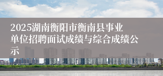 2025湖南衡阳市衡南县事业单位招聘面试成绩与综合成绩公示