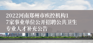 2022河南郑州市疾控机构17家事业单位公开招聘公共卫生专业人才补充公告