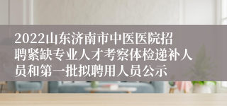 2022山东济南市中医医院招聘紧缺专业人才考察体检递补人员和第一批拟聘用人员公示