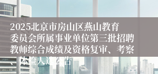2025北京市房山区燕山教育委员会所属事业单位第三批招聘教师综合成绩及资格复审、考察、体检人选公告